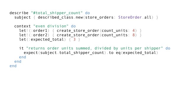 describe "#total_shipper_count" do
subject { described_class.new(store_orders: StoreOrder.all) }
context "even division" do
let!(:order1) { create_store_order(count_units: 4) }
let!(:order2) { create_store_order(count_units: 8) }
let(:expected_total) { 3 }
it "returns order units summed, divided by units per shipper" do
expect(subject.total_shipper_count).to eq(expected_total)
end
end
end
