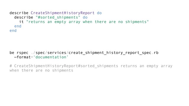 describe CreateShipmentHistoryReport do
describe "#sorted_shipments" do
it "returns an empty array when there are no shipments"
end
end
be rspec ./spec/services/create_shipment_history_report_spec.rb
—format=‘documentation’
# CreateShipmentHistoryReport#sorted_shipments returns an empty array
when there are no shipments
