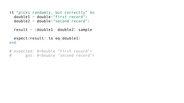 it “picks randomly, but correctly” do
double1 = double("first record")
double2 = double("second record”)
result = [double1, double2].sample
expect(result).to eq(double1)
end
# expected: #
# got: #
