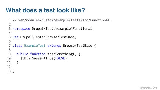 What does a test look like?
1 // web/modules/custom/example/tests/src/Functional.
2
3 namespace Drupal\Tests\example\Functional;
4
5 use Drupal\Tests\BrowserTestBase;
6
7 class ExampleTest extends BrowserTestBase {
8
9 public function testSomething() {
10 $this->assertTrue(FALSE);
11 }
12
13 }
@opdavies
