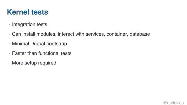 Kernel tests
• Integration tests
• Can install modules, interact with services, container, database
• Minimal Drupal bootstrap
• Faster than functional tests
• More setup required
@opdavies
