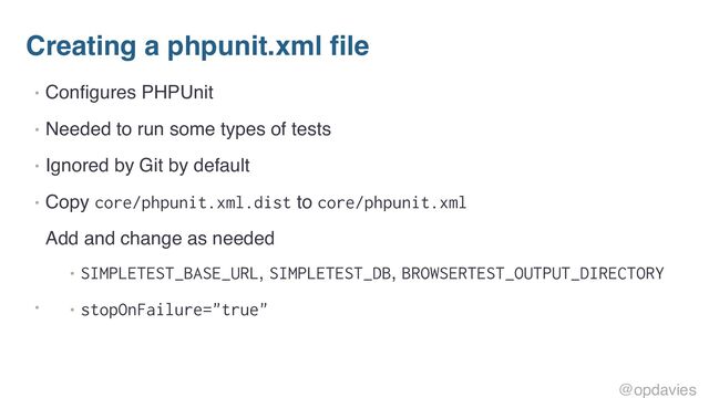 Creating a phpunit.xml file
• Configures PHPUnit
• Needed to run some types of tests
• Ignored by Git by default
• Copy core/phpunit.xml.dist to core/phpunit.xml
•
Add and change as needed
• SIMPLETEST_BASE_URL, SIMPLETEST_DB, BROWSERTEST_OUTPUT_DIRECTORY
• stopOnFailure="true"
@opdavies
