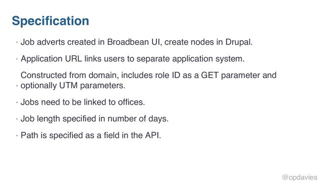 Specification
• Job adverts created in Broadbean UI, create nodes in Drupal.
• Application URL links users to separate application system.
•
Constructed from domain, includes role ID as a GET parameter and
optionally UTM parameters.
• Jobs need to be linked to offices.
• Job length specified in number of days.
• Path is specified as a field in the API.
@opdavies
