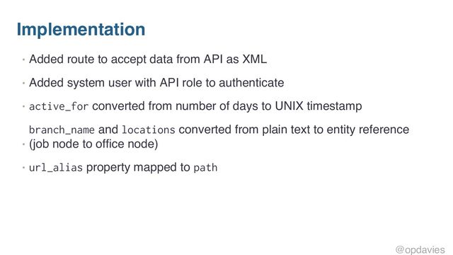 Implementation
• Added route to accept data from API as XML
• Added system user with API role to authenticate
• active_for converted from number of days to UNIX timestamp
•
branch_name and locations converted from plain text to entity reference
(job node to office node)
• url_alias property mapped to path
@opdavies
