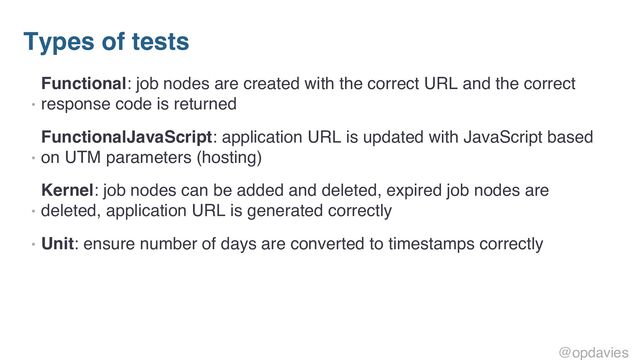 Types of tests
•
Functional: job nodes are created with the correct URL and the correct
response code is returned
•
FunctionalJavaScript: application URL is updated with JavaScript based
on UTM parameters (hosting)
•
Kernel: job nodes can be added and deleted, expired job nodes are
deleted, application URL is generated correctly
• Unit: ensure number of days are converted to timestamps correctly
@opdavies
