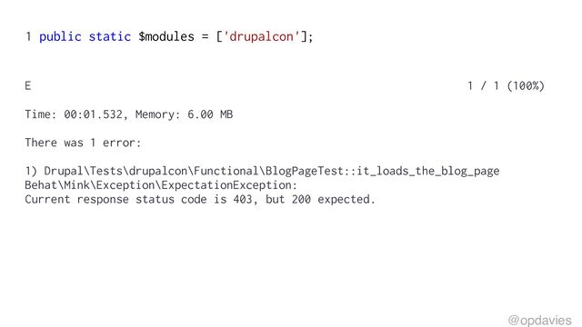 1 public static $modules = ['drupalcon'];
E 1 / 1 (100%)
Time: 00:01.532, Memory: 6.00 MB
There was 1 error:
1) Drupal\Tests\drupalcon\Functional\BlogPageTest::it_loads_the_blog_page
Behat\Mink\Exception\ExpectationException:
Current response status code is 403, but 200 expected.
@opdavies
