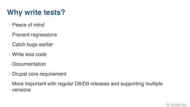 Why write tests?
• Peace of mind
• Prevent regressions
• Catch bugs earlier
• Write less code
• Documentation
• Drupal core requirement
•
More important with regular D8/D9 releases and supporting multiple
versions
@opdavies
