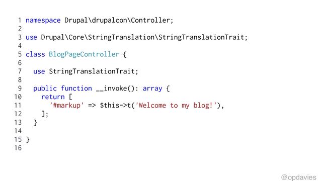 1 namespace Drupal\drupalcon\Controller;
2
3 use Drupal\Core\StringTranslation\StringTranslationTrait;
4
5 class BlogPageController {
6
7 use StringTranslationTrait;
8
9 public function __invoke(): array {
10 return [
11 '#markup' => $this->t('Welcome to my blog!'),
12 ];
13 }
14
15 }
16
@opdavies
