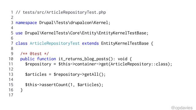 1 // tests/src/ArticleRepositoryTest.php
2
3 namespace Drupal\Tests\drupalcon\Kernel;
4
5 use Drupal\KernelTests\Core\Entity\EntityKernelTestBase;
6
7 class ArticleRepositoryTest extends EntityKernelTestBase {
8
9 /** @test */
10 public function it_returns_blog_posts(): void {
11 $repository = $this->container->get(ArticleRepository::class);
12
13 $articles = $repository->getAll();
14
15 $this->assertCount(1, $articles);
16 }
17
@opdavies

