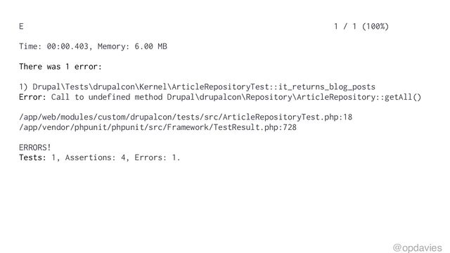 E 1 / 1 (100%)
Time: 00:00.403, Memory: 6.00 MB
There was 1 error:
1) Drupal\Tests\drupalcon\Kernel\ArticleRepositoryTest::it_returns_blog_posts
Error: Call to undefined method Drupal\drupalcon\Repository\ArticleRepository::getAll()
/app/web/modules/custom/drupalcon/tests/src/ArticleRepositoryTest.php:18
/app/vendor/phpunit/phpunit/src/Framework/TestResult.php:728
ERRORS!
Tests: 1, Assertions: 4, Errors: 1.
@opdavies
