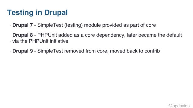 Testing in Drupal
• Drupal 7 - SimpleTest (testing) module provided as part of core
•
Drupal 8 - PHPUnit added as a core dependency, later became the default
via the PHPUnit initiative
• Drupal 9 - SimpleTest removed from core, moved back to contrib
@opdavies

