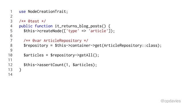 1 use NodeCreationTrait;
2
3 /** @test */
4 public function it_returns_blog_posts() {
5 $this->createNode(['type' => 'article']);
6
7 /** @var ArticleRepository */
8 $repository = $this->container->get(ArticleRepository::class);
9
10 $articles = $repository->getAll();
11
12 $this->assertCount(1, $articles);
13 }
14
@opdavies
