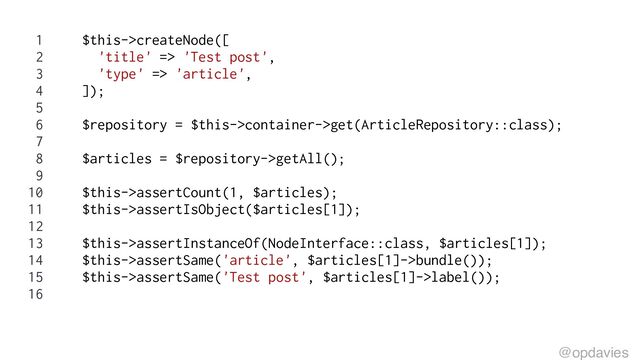 1 $this->createNode([
2 'title' => 'Test post',
3 'type' => 'article',
4 ]);
5
6 $repository = $this->container->get(ArticleRepository::class);
7
8 $articles = $repository->getAll();
9
10 $this->assertCount(1, $articles);
11 $this->assertIsObject($articles[1]);
12
13 $this->assertInstanceOf(NodeInterface::class, $articles[1]);
14 $this->assertSame('article', $articles[1]->bundle());
15 $this->assertSame('Test post', $articles[1]->label());
16
@opdavies
