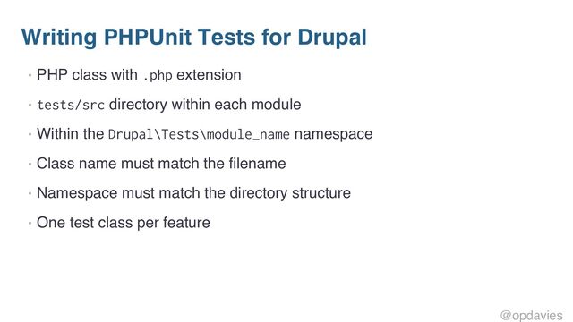 Writing PHPUnit Tests for Drupal
• PHP class with .php extension
• tests/src directory within each module
• Within the Drupal\Tests\module_name namespace
• Class name must match the filename
• Namespace must match the directory structure
• One test class per feature
@opdavies
