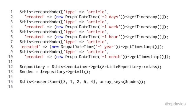 1 $this->createNode(['type' => 'article',
2 'created' => (new DrupalDateTime('-2 days'))->getTimestamp()]);
3 $this->createNode(['type' => 'article',
4 'created' => (new DrupalDateTime('-1 week'))->getTimestamp()]);
5 $this->createNode(['type' => 'article',
6 'created' => (new DrupalDateTime('-1 hour'))->getTimestamp()]);
7 $this->createNode(['type' => 'article',
8 'created' => (new DrupalDateTime('-1 year'))->getTimestamp()]);
9 $this->createNode(['type' => 'article',
10 'created' => (new DrupalDateTime('-1 month'))->getTimestamp()]);
11
12 $repository = $this->container->get(ArticleRepository::class);
13 $nodes = $repository->getAll();
14
15 $this->assertSame([3, 1, 2, 5, 4], array_keys($nodes));
16
@opdavies
