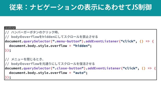 ैདྷɿφϏήʔγϣϯͷදࣔʹ͋Θͤͯ+4੍ޚ
// ハンバーガーボタンのクリック時、


// bodyのoverflowをhiddenにしてスクロールを禁⽌させる


document.querySelector(".menu-button").addEventListener("click", () => {


document.body.style.overflow = "hidden";


});


// メニューを閉じるとき、


// bodyのoverflowを元通りにしてスクロールを復活させる


document.querySelector(".close-button").addEventListener("click", () => {


document.body.style.overflow = "auto";


});
JavaScript
