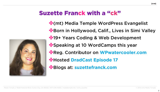 Media Temple // 8520 National Blvd. Culver City, CA 90232 / 877-578-4000 / mediatemple.net / @mt_Suzette © 2013 (mt) Media Temple
Suzette Franck with a “ck”
✤(mt) Media Temple WordPress Evangelist
✤Born in Hollywood, Calif., Lives in Simi Valley
✤19+ Years Coding & Web Development
✤Speaking at 10 WordCamps this year
✤Reg. Contributor on WPwatercooler.com
✤Hosted DradCast Episode 17
✤Blogs at: suzettefranck.com
2
