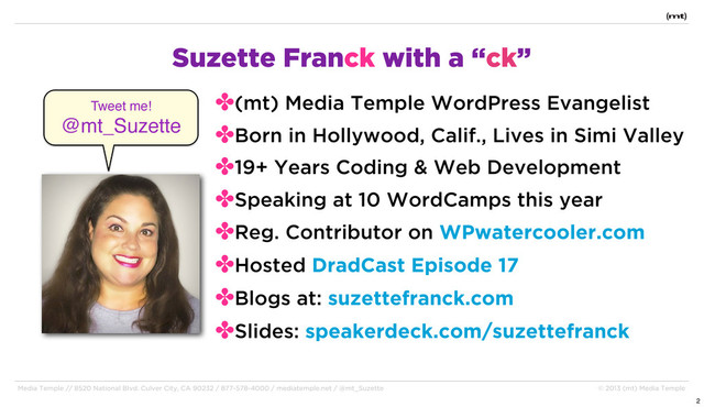 Media Temple // 8520 National Blvd. Culver City, CA 90232 / 877-578-4000 / mediatemple.net / @mt_Suzette © 2013 (mt) Media Temple
Suzette Franck with a “ck”
✤(mt) Media Temple WordPress Evangelist
✤Born in Hollywood, Calif., Lives in Simi Valley
✤19+ Years Coding & Web Development
✤Speaking at 10 WordCamps this year
✤Reg. Contributor on WPwatercooler.com
✤Hosted DradCast Episode 17
✤Blogs at: suzettefranck.com
✤Slides: speakerdeck.com/suzettefranck
Tweet me!
@mt_Suzette
2
