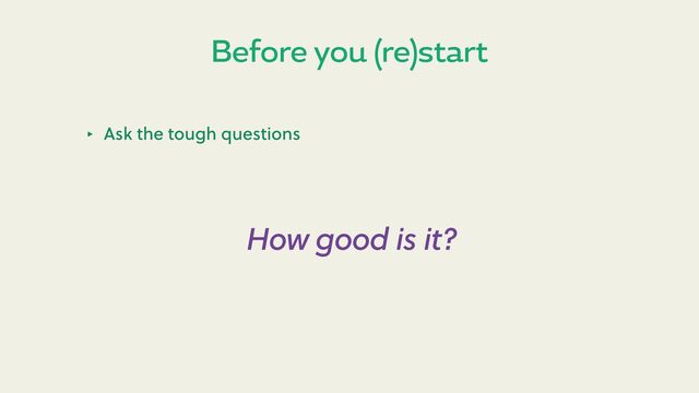 Before you (re)start
‣ Ask the tough questions
How good is it?
