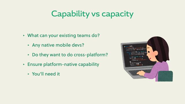 Capability vs capacity
‣ What can your existing teams do?
‣ Any native mobile devs?
‣ Do they want to do cross-platform?
‣ Ensure platform-native capability
‣ You’ll need it
