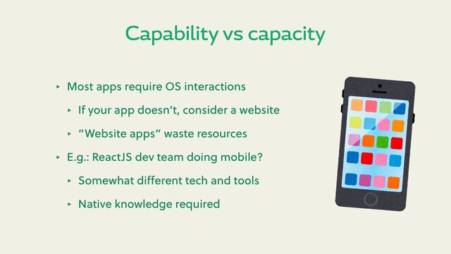 Capability vs capacity
‣ Most apps require OS interactions
‣ If your app doesn’t, consider a website
‣ “Website apps” waste resources
‣ E.g.: ReactJS dev team doing mobile?
‣ Somewhat diﬀerent tech and tools
‣ Native knowledge required
