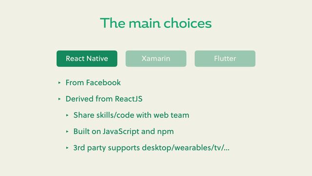 The main choices
React Native Xamarin Flu er
‣ From Facebook
‣ Derived from ReactJS
‣ Share skills/code with web team
‣ Built on JavaScript and npm
‣ 3rd party supports desktop/wearables/tv/…
