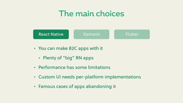 The main choices
React Native Xamarin Flu er
‣ You can make B2C apps with it
‣ Plenty of “big” RN apps
‣ Performance has some limitations
‣ Custom UI needs per-platform implementations
‣ Famous cases of apps abandoning it
