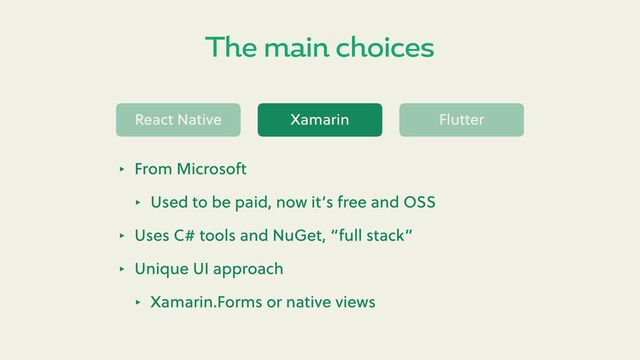 The main choices
React Native Xamarin Flu er
‣ From Microso
‣ Used to be paid, now it’s free and OSS
‣ Uses C# tools and NuGet, “full stack”
‣ Unique UI approach
‣ Xamarin.Forms or native views
