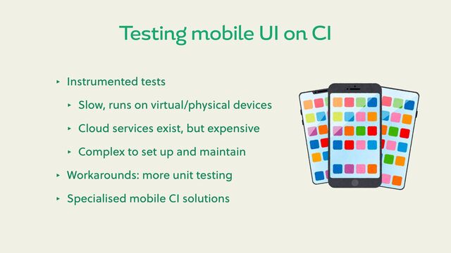 ‣ Instrumented tests
‣ Slow, runs on virtual/physical devices
‣ Cloud services exist, but expensive
‣ Complex to set up and maintain
‣ Workarounds: more unit testing
‣ Specialised mobile CI solutions
Testing mobile UI on CI
