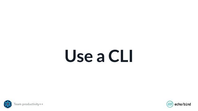 Team productivity++
Use a CLI
