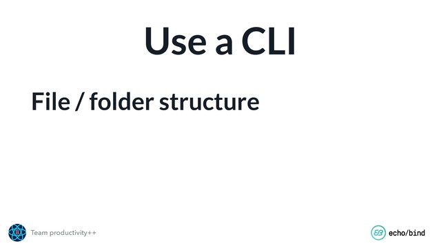Team productivity++
Use a CLI
File / folder structure
