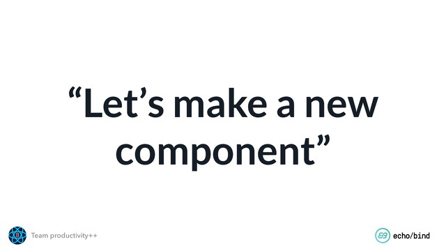 Team productivity++
“Let’s make a new
component”
