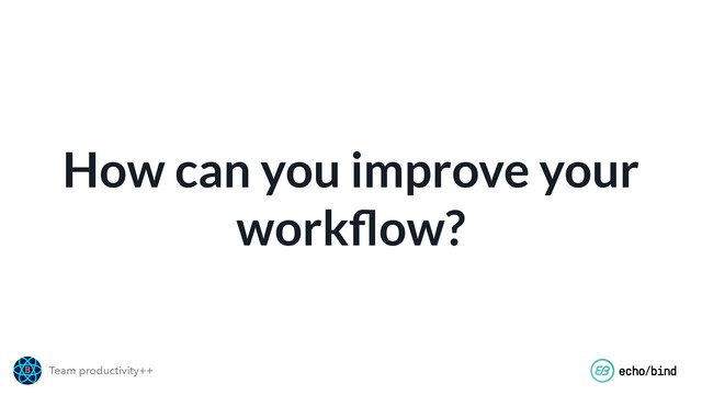 Team productivity++
How can you improve your
workﬂow?
