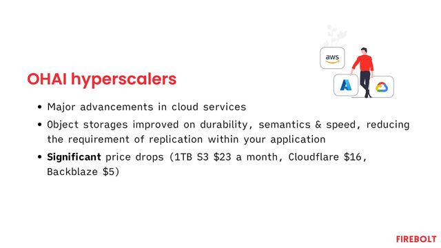 OHAI hyperscalers
Major advancements in cloud services
Object storages improved on durability, semantics & speed, reducing
the requirement of replication within your application
Significant price drops (1TB S3 $23 a month, Cloudflare $16,
Backblaze $5)
