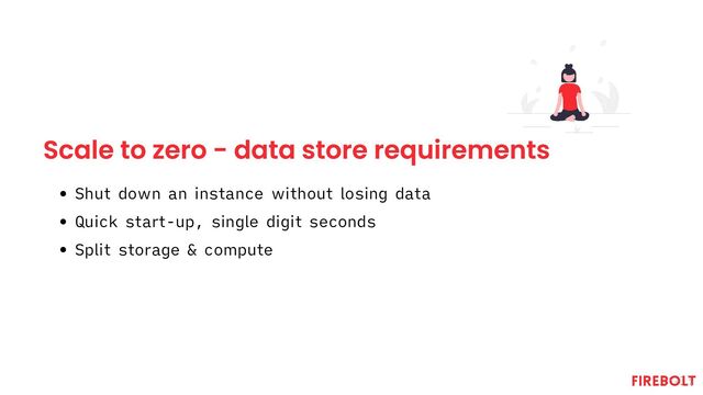 Scale to zero - data store requirements
Shut down an instance without losing data
Quick start-up, single digit seconds
Split storage & compute
