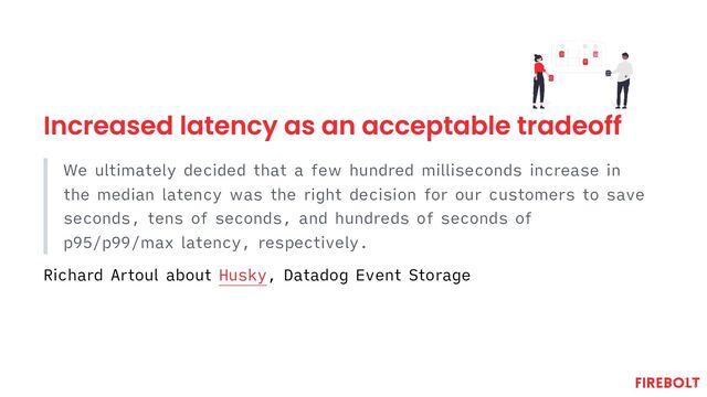 Increased latency as an acceptable tradeoff
We ultimately decided that a few hundred milliseconds increase in
the median latency was the right decision for our customers to save
seconds, tens of seconds, and hundreds of seconds of
p95/p99/max latency, respectively.
Richard Artoul about Husky, Datadog Event Storage
