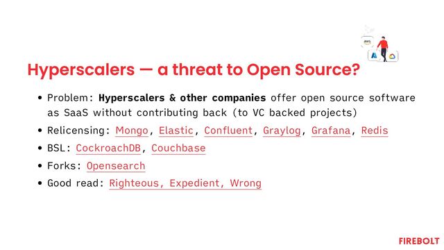 Hyperscalers — a threat to Open Source?
Problem: Hyperscalers & other companies offer open source software
as SaaS without contributing back (to VC backed projects)
Relicensing: Mongo, Elastic, Confluent, Graylog, Grafana, Redis
BSL: CockroachDB, Couchbase
Forks: Opensearch
Good read: Righteous, Expedient, Wrong
