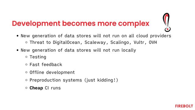 Development becomes more complex
New generation of data stores will not run on all cloud providers
Threat to DigitalOcean, Scaleway, Scalingo, Vultr, OVH
New generation of data stores will not run locally
Testing
Fast feedback
Offline development
Preproduction systems (just kidding!)
Cheap CI runs
