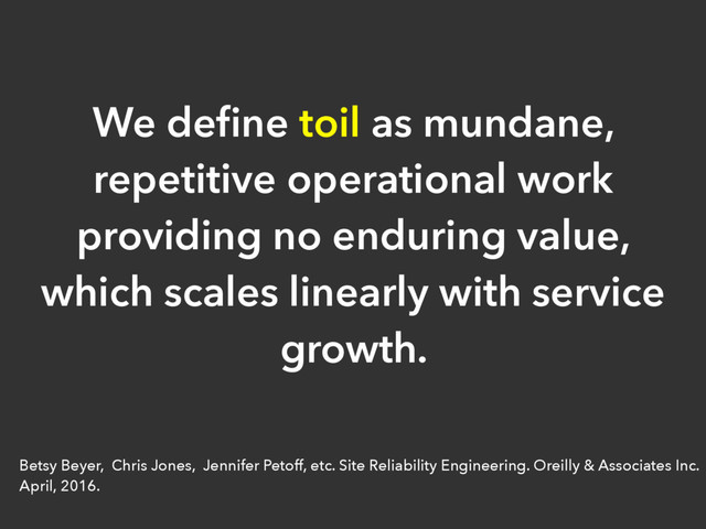 We deﬁne toil as mundane,
repetitive operational work
providing no enduring value,
which scales linearly with service
growth.
Betsy Beyer, Chris Jones, Jennifer Petoff, etc. Site Reliability Engineering. Oreilly & Associates Inc.
April, 2016.

