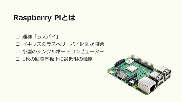 ❏ 通称「ラズパイ」
❏ イギリスのラズベリーパイ財団が開発
❏ 小型のシングルボードコンピューター
❏ 1枚の回路基板上に最低限の機能
Raspberry Piとは
