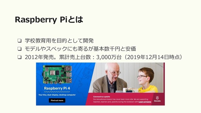 ❏ 学校教育用を目的として開発
❏ モデルやスペックにも寄るが基本数千円と安価
❏ 2012年発売。累計売上台数：3,000万台（2019年12月14日時点）
Raspberry Piとは
