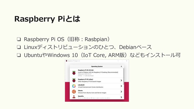 ❏ Raspberry Pi OS（旧称：Rasbpian）
❏ Linuxディストリビューションのひとつ、Debianベース
❏ UbuntuやWindows 10（IoT Core, ARM版）などもインストール可
Raspberry Piとは
