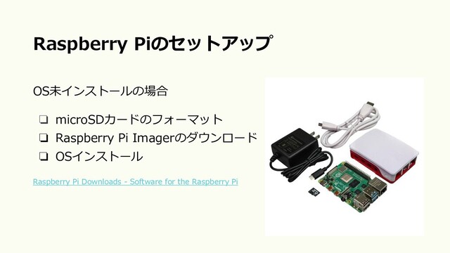 OS未インストールの場合
❏ microSDカードのフォーマット
❏ Raspberry Pi Imagerのダウンロード
❏ OSインストール
Raspberry Pi Downloads - Software for the Raspberry Pi
Raspberry Piのセットアップ
