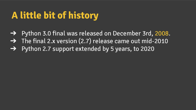 ➔ Python 3.0 final was released on December 3rd, 2008.
➔ The final 2.x version (2.7) release came out mid-2010
➔ Python 2.7 support extended by 5 years, to 2020
A little bit of history

