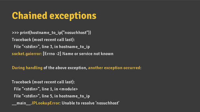 Chained exceptions
>>> print(hostname_to_ip("nosuchhost"))
Traceback (most recent call last):
File "", line 3, in hostname_to_ip
socket.gaierror: [Errno -2] Name or service not known
During handling of the above exception, another exception occurred:
Traceback (most recent call last):
File "", line 1, in 
File "", line 5, in hostname_to_ip
__main__.IPLookupError: Unable to resolve 'nosuchhost'
