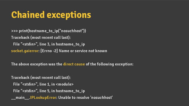 Chained exceptions
>>> print(hostname_to_ip("nosuchhost"))
Traceback (most recent call last):
File "", line 3, in hostname_to_ip
socket.gaierror: [Errno -2] Name or service not known
The above exception was the direct cause of the following exception:
Traceback (most recent call last):
File "", line 1, in 
File "", line 5, in hostname_to_ip
__main__.IPLookupError: Unable to resolve 'nosuchhost'
