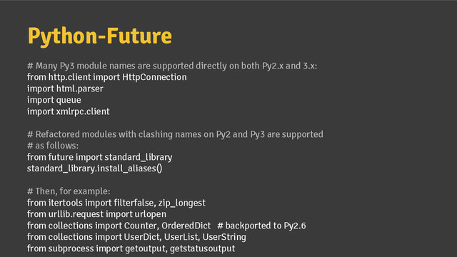 Python-Future
# Many Py3 module names are supported directly on both Py2.x and 3.x:
from http.client import HttpConnection
import html.parser
import queue
import xmlrpc.client
# Refactored modules with clashing names on Py2 and Py3 are supported
# as follows:
from future import standard_library
standard_library.install_aliases()
# Then, for example:
from itertools import filterfalse, zip_longest
from urllib.request import urlopen
from collections import Counter, OrderedDict # backported to Py2.6
from collections import UserDict, UserList, UserString
from subprocess import getoutput, getstatusoutput
