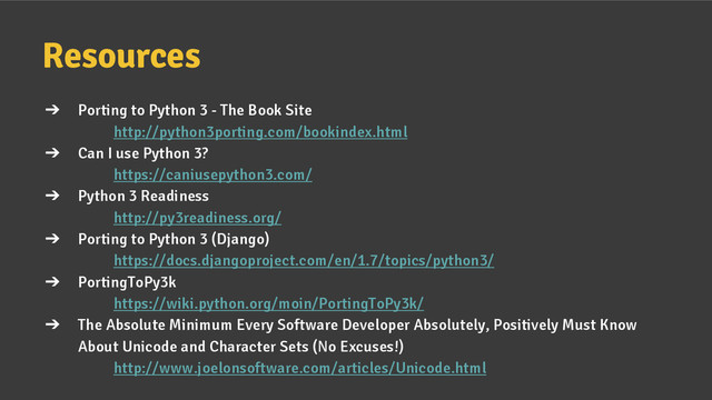 Resources
➔ Porting to Python 3 - The Book Site
http://python3porting.com/bookindex.html
➔ Can I use Python 3?
https://caniusepython3.com/
➔ Python 3 Readiness
http://py3readiness.org/
➔ Porting to Python 3 (Django)
https://docs.djangoproject.com/en/1.7/topics/python3/
➔ PortingToPy3k
https://wiki.python.org/moin/PortingToPy3k/
➔ The Absolute Minimum Every Software Developer Absolutely, Positively Must Know
About Unicode and Character Sets (No Excuses!)
http://www.joelonsoftware.com/articles/Unicode.html
