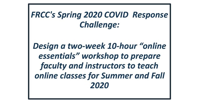 FRCC's Spring 2020 COVID Response
Challenge:
Design a two-week 10-hour “online
essentials” workshop to prepare
faculty and instructors to teach
online classes for Summer and Fall
2020
