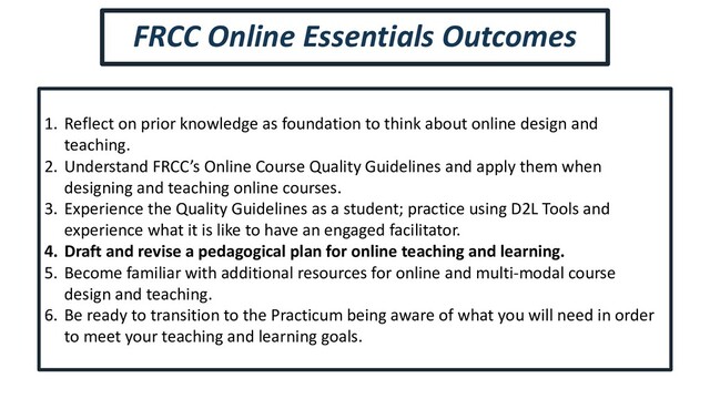1. Reflect on prior knowledge as foundation to think about online design and
teaching.
2. Understand FRCC’s Online Course Quality Guidelines and apply them when
designing and teaching online courses.
3. Experience the Quality Guidelines as a student; practice using D2L Tools and
experience what it is like to have an engaged facilitator.
4. Draft and revise a pedagogical plan for online teaching and learning.
5. Become familiar with additional resources for online and multi-modal course
design and teaching.
6. Be ready to transition to the Practicum being aware of what you will need in order
to meet your teaching and learning goals.
FRCC Online Essentials Outcomes

